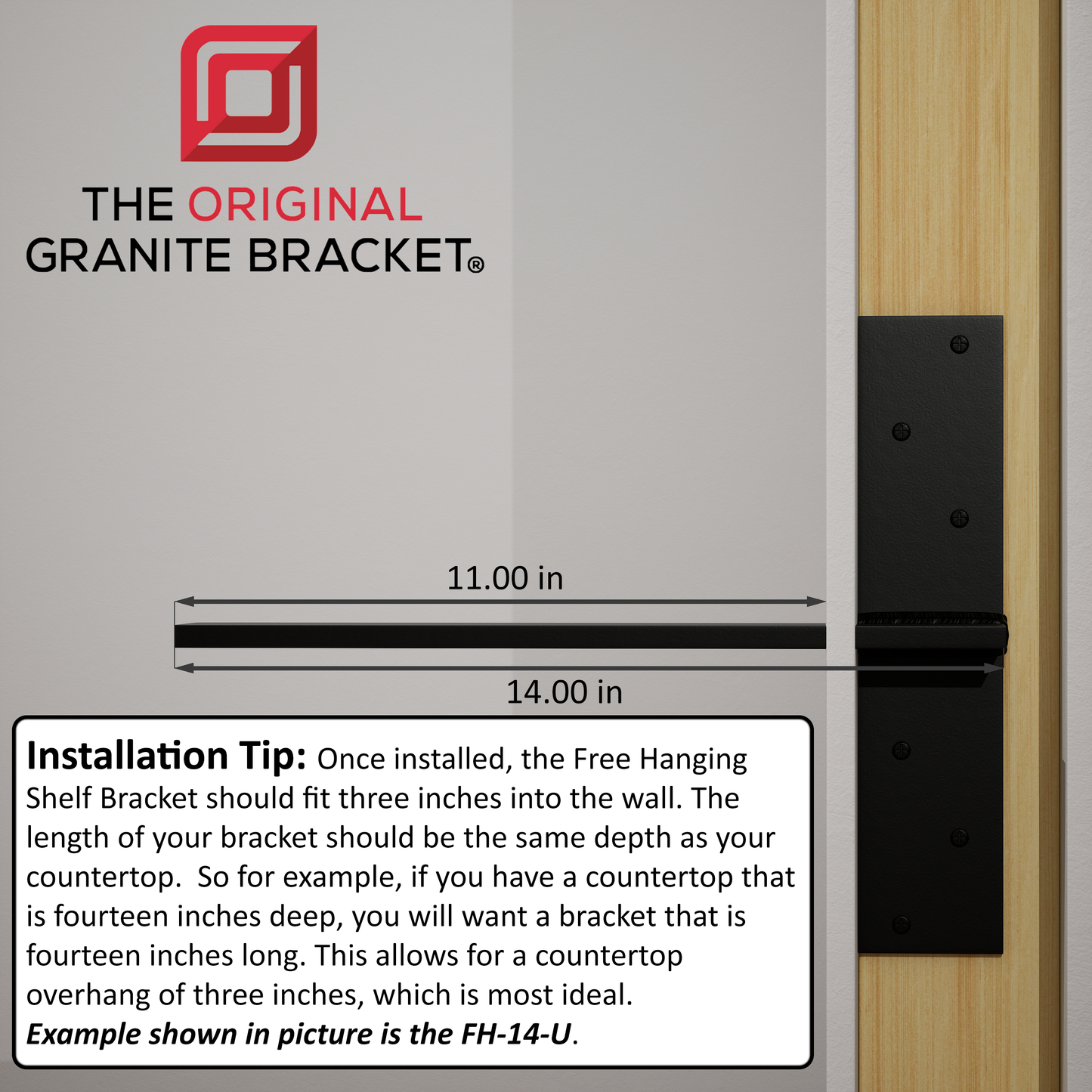 
                  
                    Installation Tip: Once installed, the Free Hanging Shelf Bracket should fit three inches into the wall. The length of your bracket should be the same depth as your countertop. So for example, if you have a countertop that is fourteen inches deep, you will want a bracket that is fourteen inches long. This allows for a countertop overhang of three inches, which is most ideal. Example shown in picture is the FH-14-U.
                  
                
